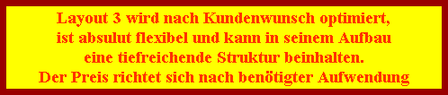 Layout 3 wird nach Kundenwunsch optimiert,
ist absulut flexibel und kann in seinem Aufbau
eine tiefreichende Struktur beinhalten.
Der Preis richtet sich nach ben�tigter Aufwendung