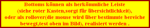 Bottoms k�nnen als herk�mmliche Leiste
(siehe roter Kasten,sorgt f�r �bersichtlichkeit),
oder als rollover(die mouse wird �ber bestimmte bereiche
bewegt,test oben im Bild), realisiert werden .